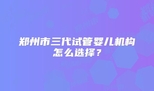 郑州市三代试管婴儿机构怎么选择？