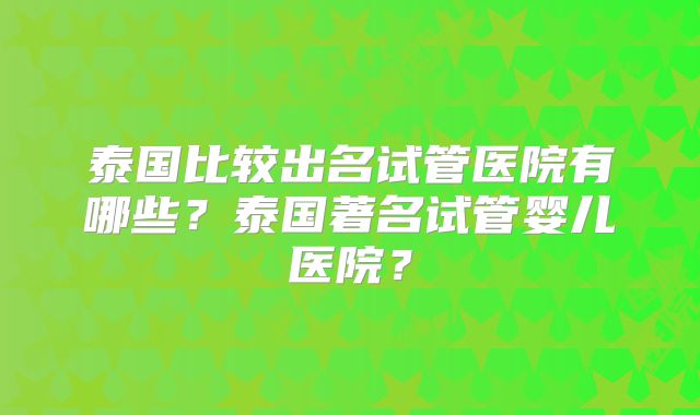 泰国比较出名试管医院有哪些？泰国著名试管婴儿医院？