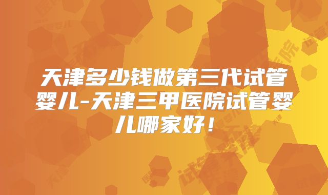 天津多少钱做第三代试管婴儿-天津三甲医院试管婴儿哪家好！