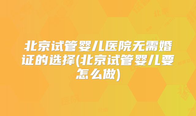 北京试管婴儿医院无需婚证的选择(北京试管婴儿要怎么做)