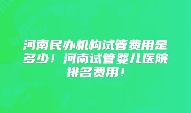 河南民办机构试管费用是多少！河南试管婴儿医院排名费用！