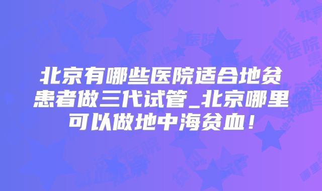 北京有哪些医院适合地贫患者做三代试管_北京哪里可以做地中海贫血！