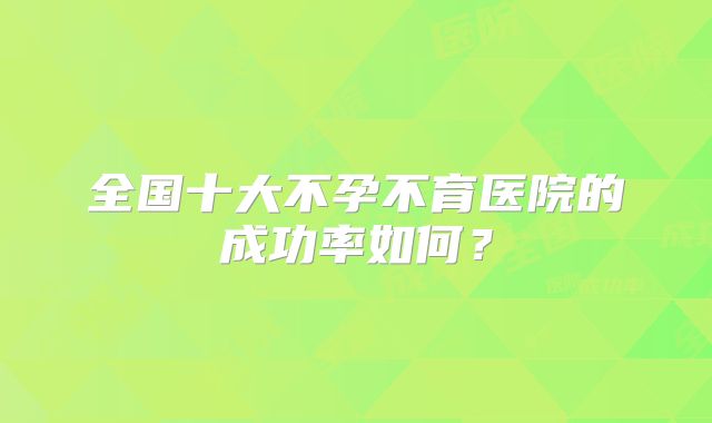 全国十大不孕不育医院的成功率如何？