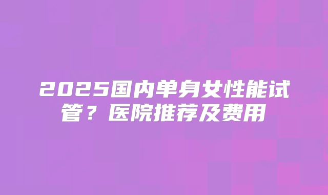 2025国内单身女性能试管?医院推荐及费用