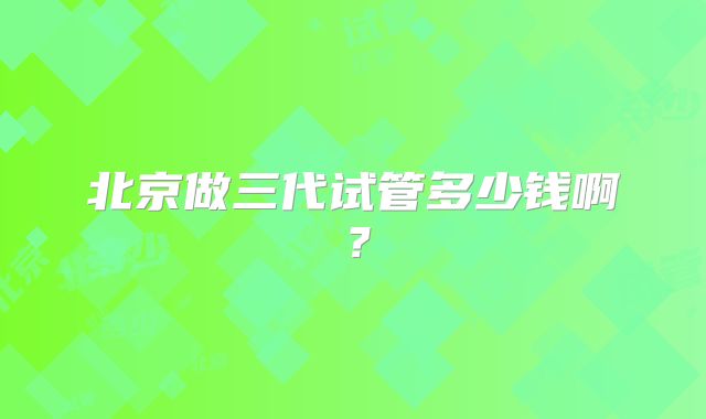 北京做三代试管多少钱啊？