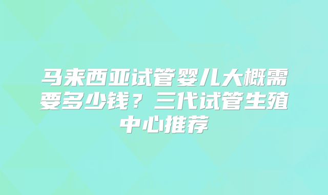 马来西亚试管婴儿大概需要多少钱?三代试管生殖中心推荐