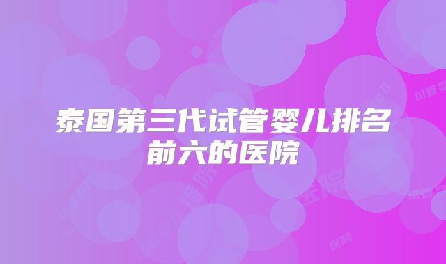 泰国第三代试管婴儿排名前六的医院