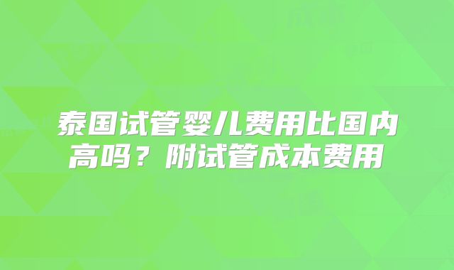 泰国试管婴儿费用比国内高吗？附试管成本费用