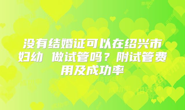 没有结婚证可以在绍兴市妇幼 做试管吗？附试管费用及成功率
