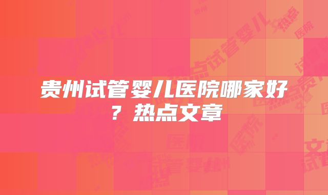 贵州试管婴儿医院哪家好?热点文章
