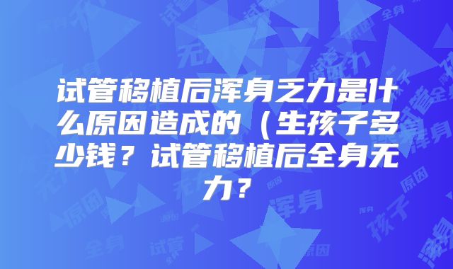 试管移植后浑身乏力是什么原因造成的（生孩子多少钱？试管移植后全身无力？