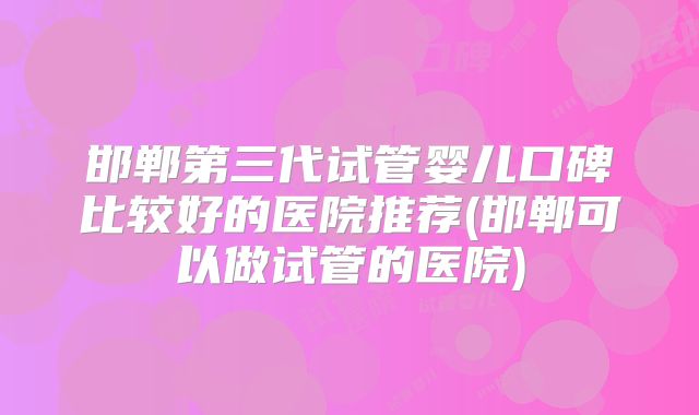 邯郸第三代试管婴儿口碑比较好的医院推荐(邯郸可以做试管的医院)