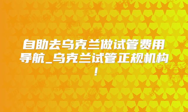 自助去乌克兰做试管费用导航_乌克兰试管正规机构！