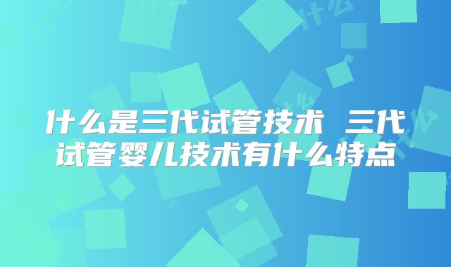 什么是三代试管技术 三代试管婴儿技术有什么特点