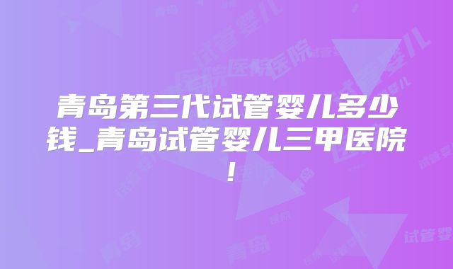 青岛第三代试管婴儿多少钱_青岛试管婴儿三甲医院！