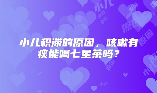 小儿积滞的原因，咳嗽有痰能喝七星茶吗？