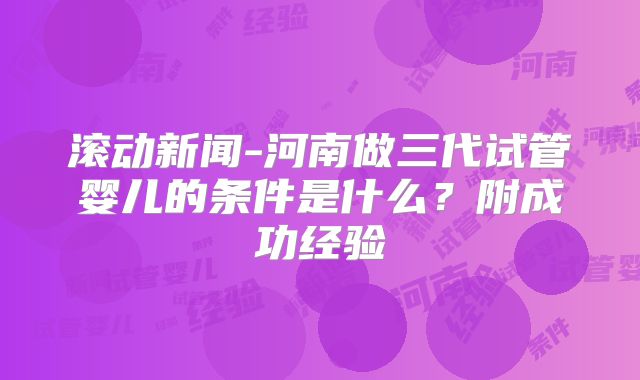 滚动新闻-河南做三代试管婴儿的条件是什么?附成功经验