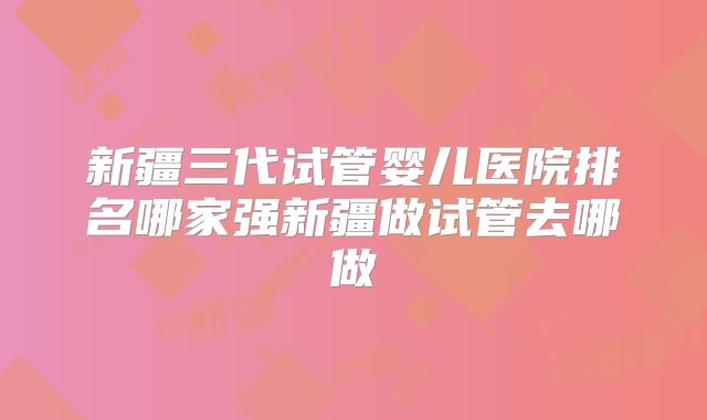 新疆三代试管婴儿医院排名哪家强新疆做试管去哪做