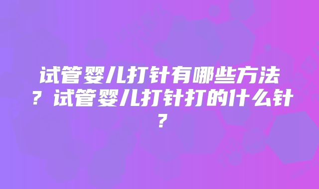 试管婴儿打针有哪些方法？试管婴儿打针打的什么针？