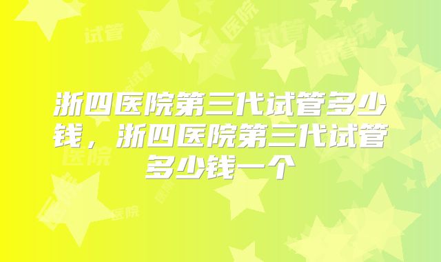 浙四医院第三代试管多少钱，浙四医院第三代试管多少钱一个