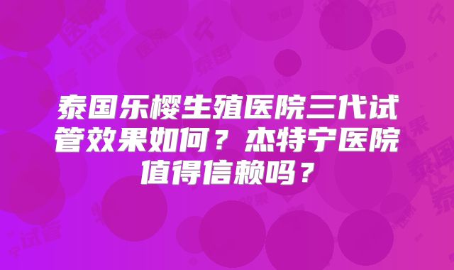 泰国乐樱生殖医院三代试管效果如何？杰特宁医院值得信赖吗？