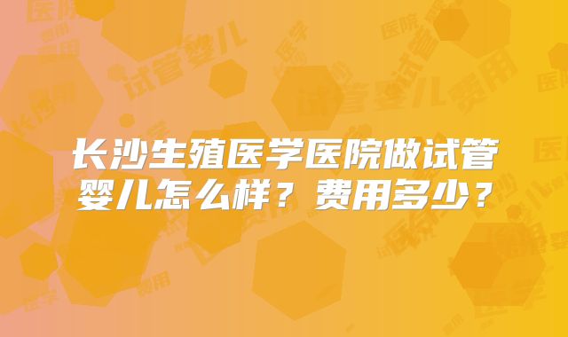 长沙生殖医学医院做试管婴儿怎么样？费用多少？