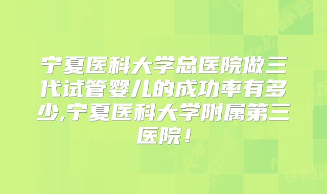 宁夏医科大学总医院做三代试管婴儿的成功率有多少,宁夏医科大学附属第三医院！