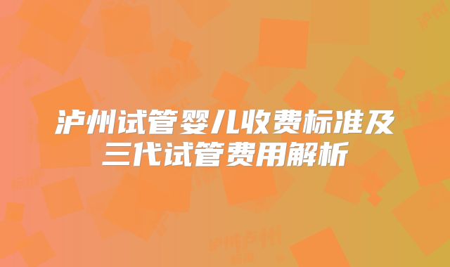 泸州试管婴儿收费标准及三代试管费用解析