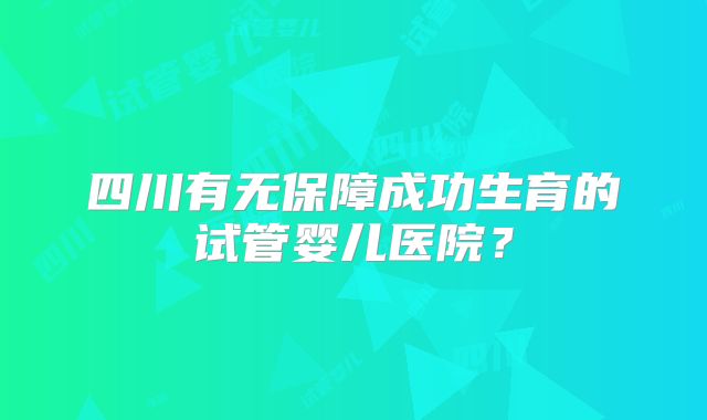四川有无保障成功生育的试管婴儿医院？