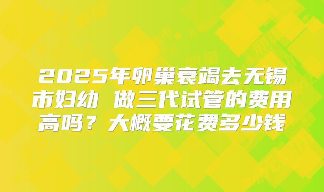 2025年卵巢衰竭去无锡市妇幼 做三代试管的费用高吗？大概要花费多少钱