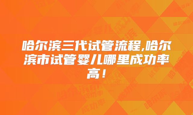 哈尔滨三代试管流程,哈尔滨市试管婴儿哪里成功率高！