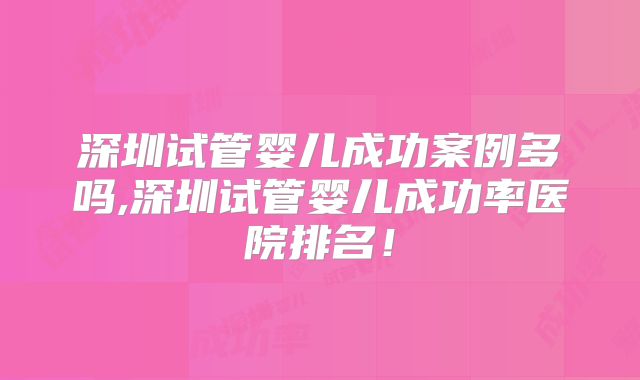 深圳试管婴儿成功案例多吗,深圳试管婴儿成功率医院排名！
