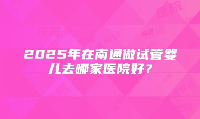 2025年在南通做试管婴儿去哪家医院好？