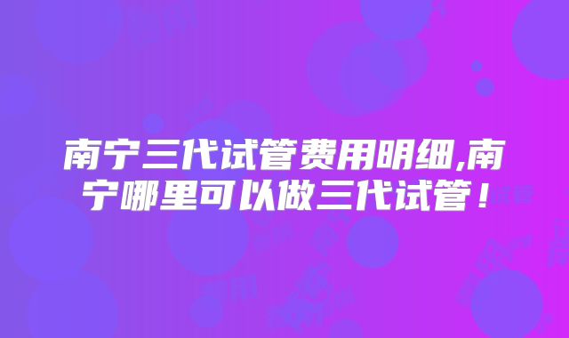 南宁三代试管费用明细,南宁哪里可以做三代试管！