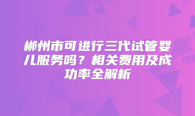 郴州市可进行三代试管婴儿服务吗？相关费用及成功率全解析