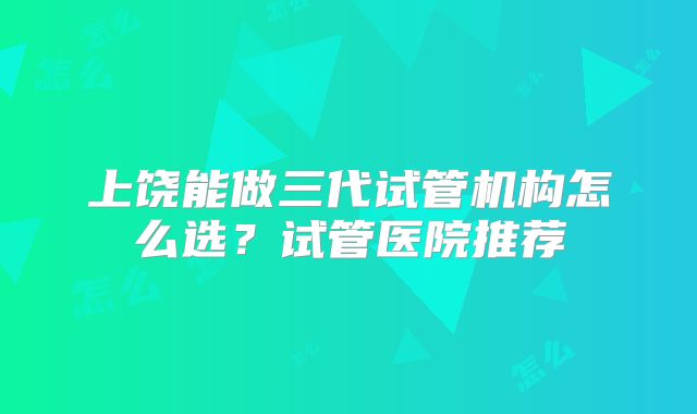 上饶能做三代试管机构怎么选？试管医院推荐