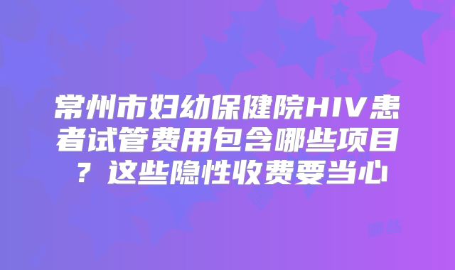 常州市妇幼保健院HIV患者试管费用包含哪些项目？这些隐性收费要当心