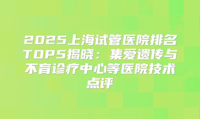 2025上海试管医院排名TOP5揭晓：集爱遗传与不育诊疗中心等医院技术点评