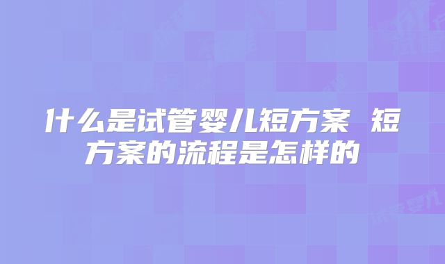 什么是试管婴儿短方案 短方案的流程是怎样的