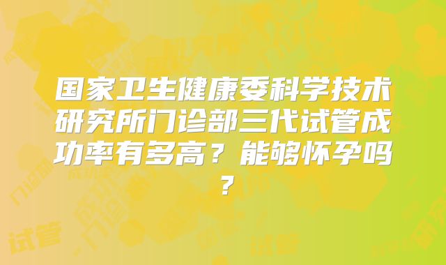国家卫生健康委科学技术研究所门诊部三代试管成功率有多高？能够怀孕吗？