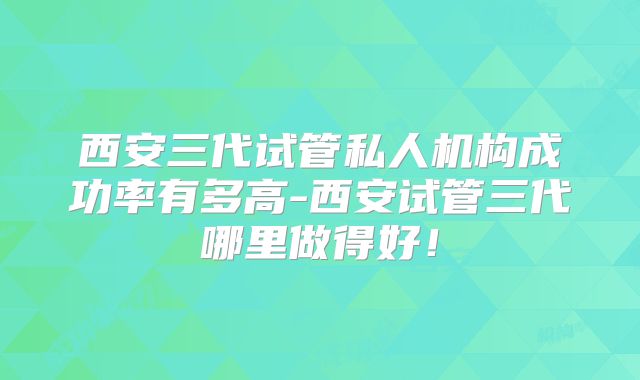 西安三代试管私人机构成功率有多高-西安试管三代哪里做得好！