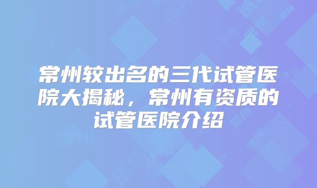 常州较出名的三代试管医院大揭秘，常州有资质的试管医院介绍