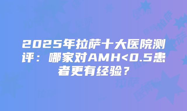 2025年拉萨十大医院测评：哪家对AMH<0.5患者更有经验？