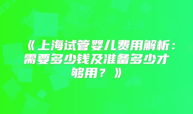 《上海试管婴儿费用解析：需要多少钱及准备多少才够用？》