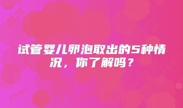 试管婴儿卵泡取出的5种情况,你了解吗?