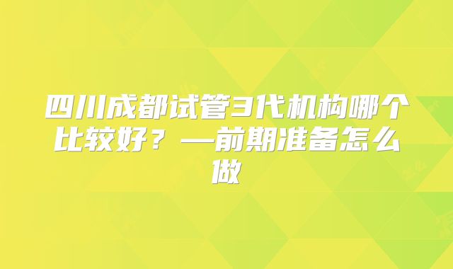 四川成都试管3代机构哪个比较好？—前期准备怎么做