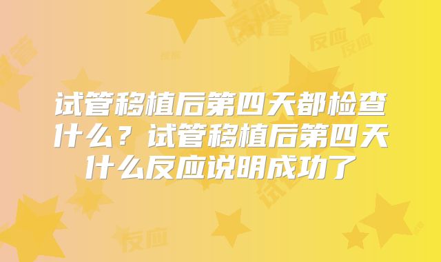 试管移植后第四天都检查什么?试管移植后第四天什么反应说明成功了