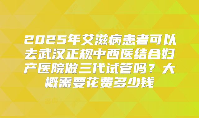 2025年艾滋病患者可以去武汉正规中西医结合妇产医院做三代试管吗?大概需要花费多少钱