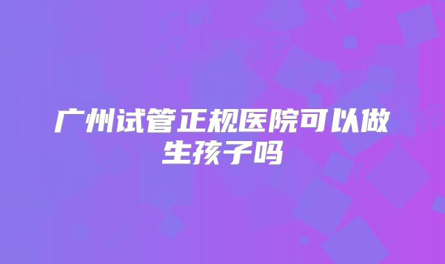 广州试管正规医院可以做生孩子吗