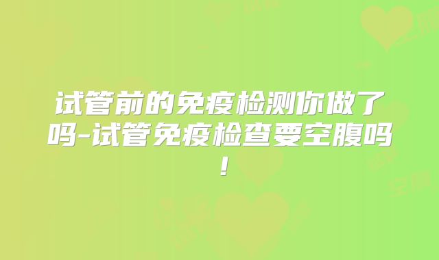 试管前的免疫检测你做了吗-试管免疫检查要空腹吗！